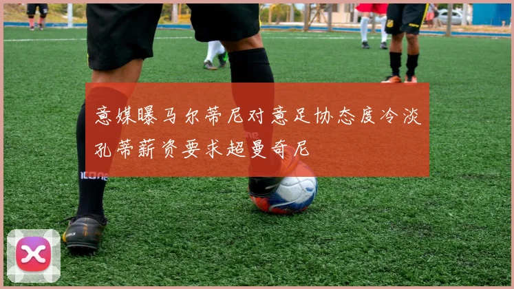 意媒曝马尔蒂尼对意足协态度冷淡孔蒂薪资要求超曼奇尼