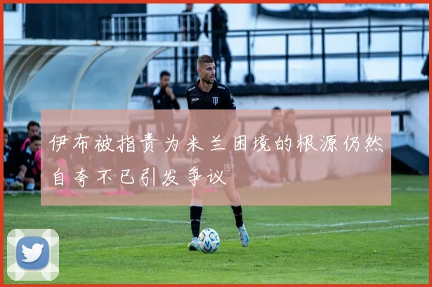 伊布被指责为米兰困境的根源仍然自夸不已引发争议