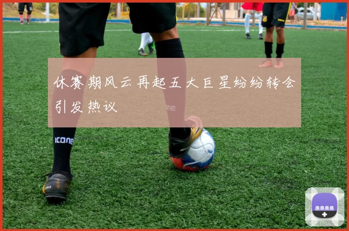 休赛期风云再起五大巨星纷纷转会引发热议