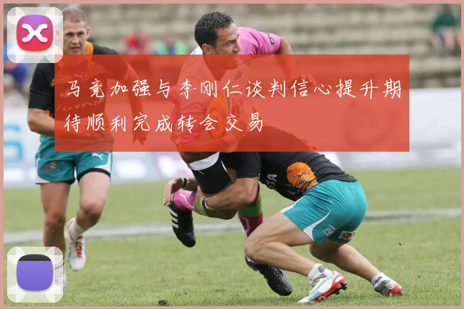 马竞加强与李刚仁谈判信心提升期待顺利完成转会交易