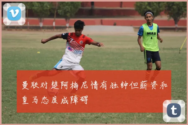 曼联对楚阿梅尼情有独钟但薪资和皇马态度成障碍