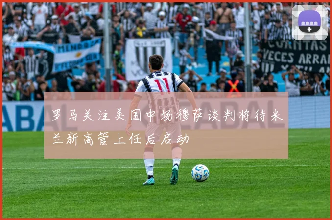 罗马关注美国中场穆萨谈判将待米兰新高管上任后启动