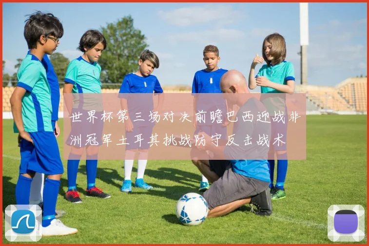 世界杯第三场对决前瞻巴西迎战非洲冠军土耳其挑战防守反击战术