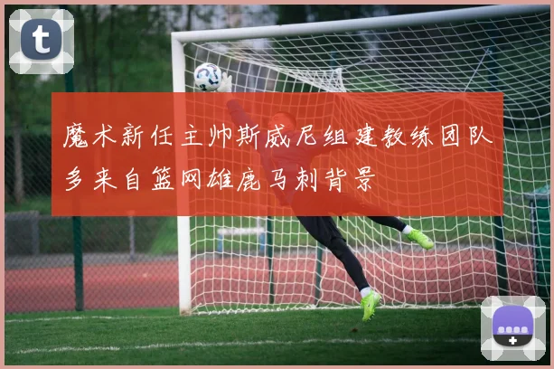 魔术新任主帅斯威尼组建教练团队多来自篮网雄鹿马刺背景