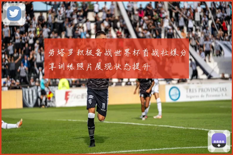 劳塔罗积极备战世界杯首战社媒分享训练照片展现状态提升