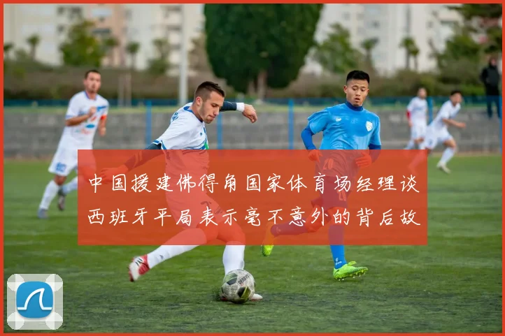 中国援建佛得角国家体育场经理谈西班牙平局表示毫不意外的背后故事