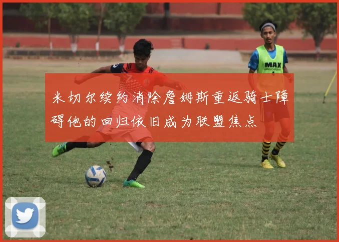 米切尔续约消除詹姆斯重返骑士障碍他的回归依旧成为联盟焦点